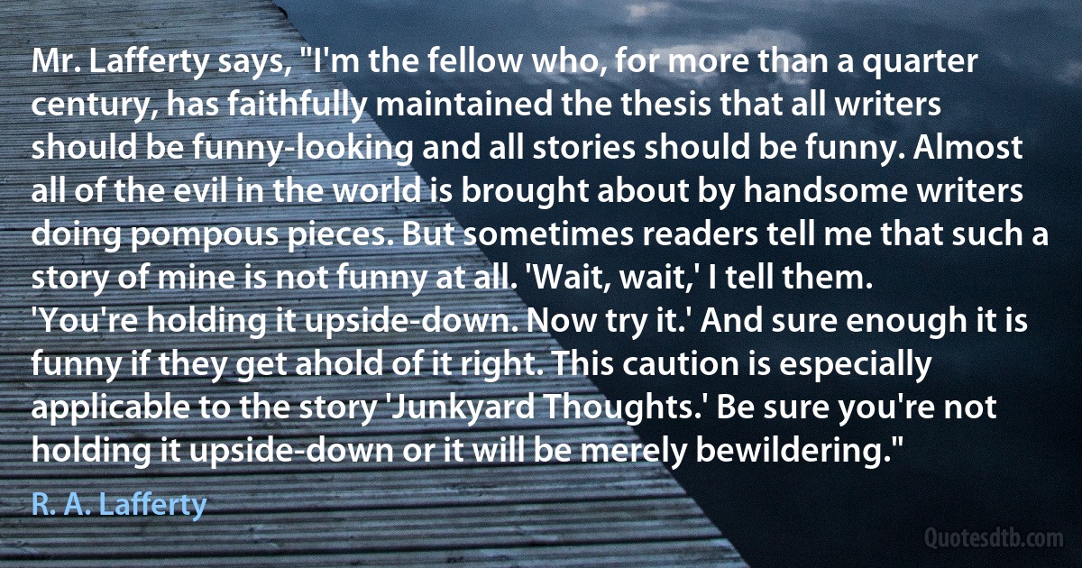 Mr. Lafferty says, "I'm the fellow who, for more than a quarter century, has faithfully maintained the thesis that all writers should be funny-looking and all stories should be funny. Almost all of the evil in the world is brought about by handsome writers doing pompous pieces. But sometimes readers tell me that such a story of mine is not funny at all. 'Wait, wait,' I tell them. 'You're holding it upside-down. Now try it.' And sure enough it is funny if they get ahold of it right. This caution is especially applicable to the story 'Junkyard Thoughts.' Be sure you're not holding it upside-down or it will be merely bewildering." (R. A. Lafferty)