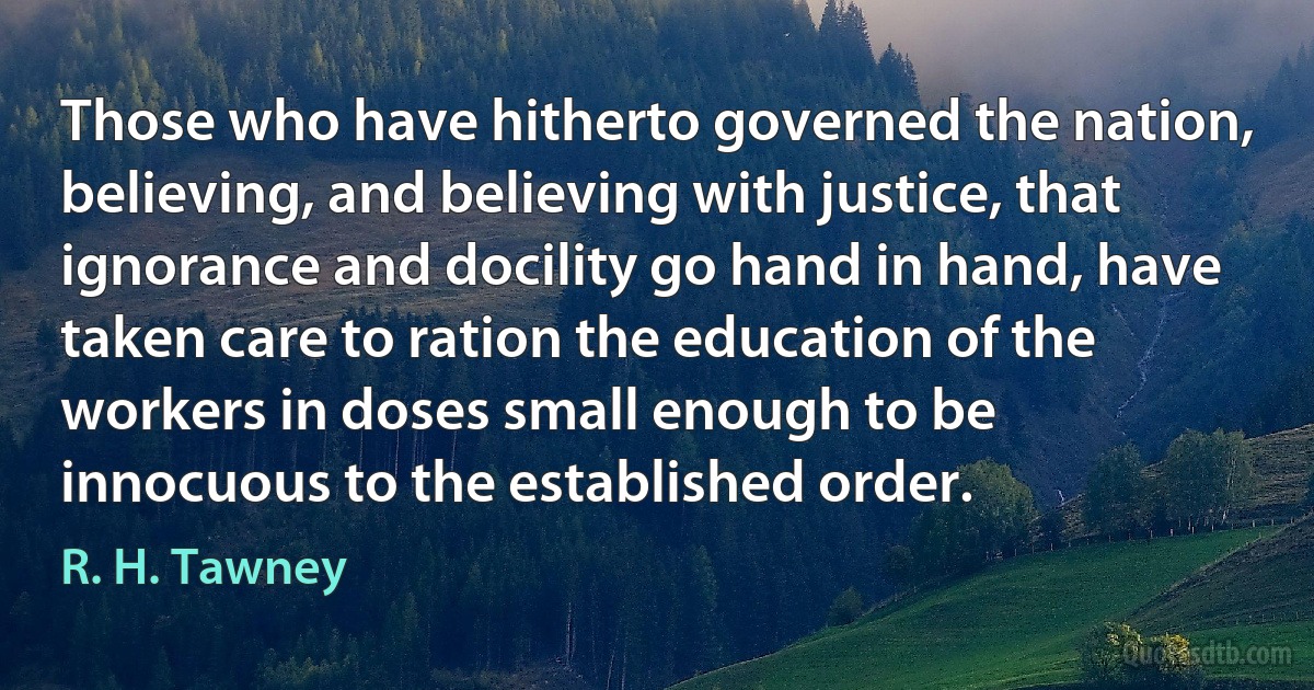 Those who have hitherto governed the nation, believing, and believing with justice, that ignorance and docility go hand in hand, have taken care to ration the education of the workers in doses small enough to be innocuous to the established order. (R. H. Tawney)