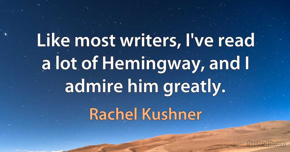 Like most writers, I've read a lot of Hemingway, and I admire him greatly. (Rachel Kushner)