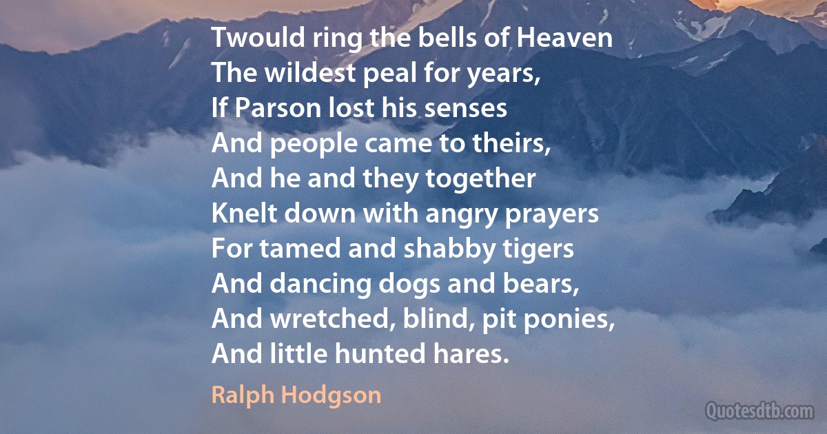 Twould ring the bells of Heaven
The wildest peal for years,
If Parson lost his senses
And people came to theirs,
And he and they together
Knelt down with angry prayers
For tamed and shabby tigers
And dancing dogs and bears,
And wretched, blind, pit ponies,
And little hunted hares. (Ralph Hodgson)