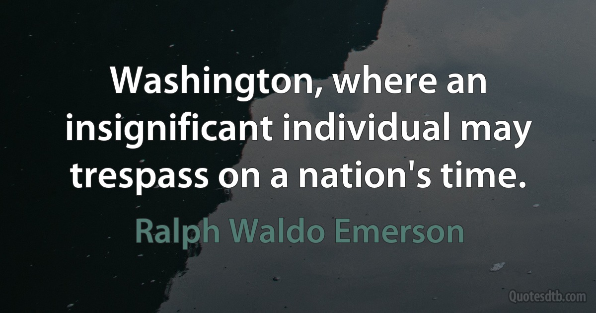 Washington, where an insignificant individual may trespass on a nation's time. (Ralph Waldo Emerson)