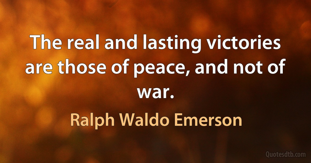 The real and lasting victories are those of peace, and not of war. (Ralph Waldo Emerson)