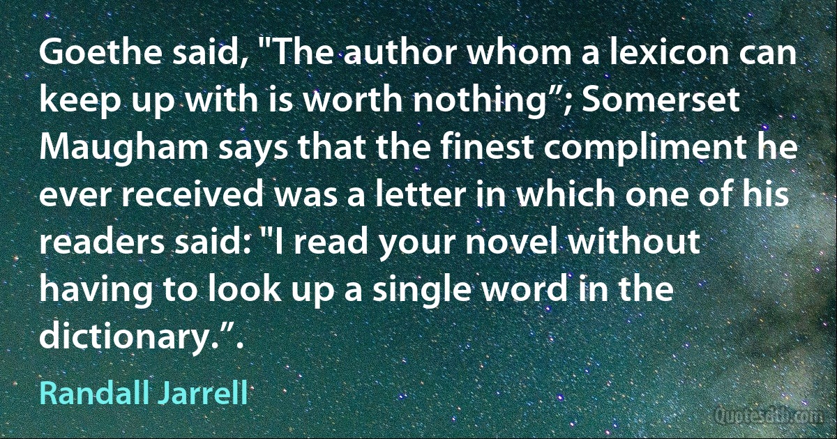 Goethe said, "The author whom a lexicon can keep up with is worth nothing”; Somerset Maugham says that the finest compliment he ever received was a letter in which one of his readers said: "I read your novel without having to look up a single word in the dictionary.”. (Randall Jarrell)