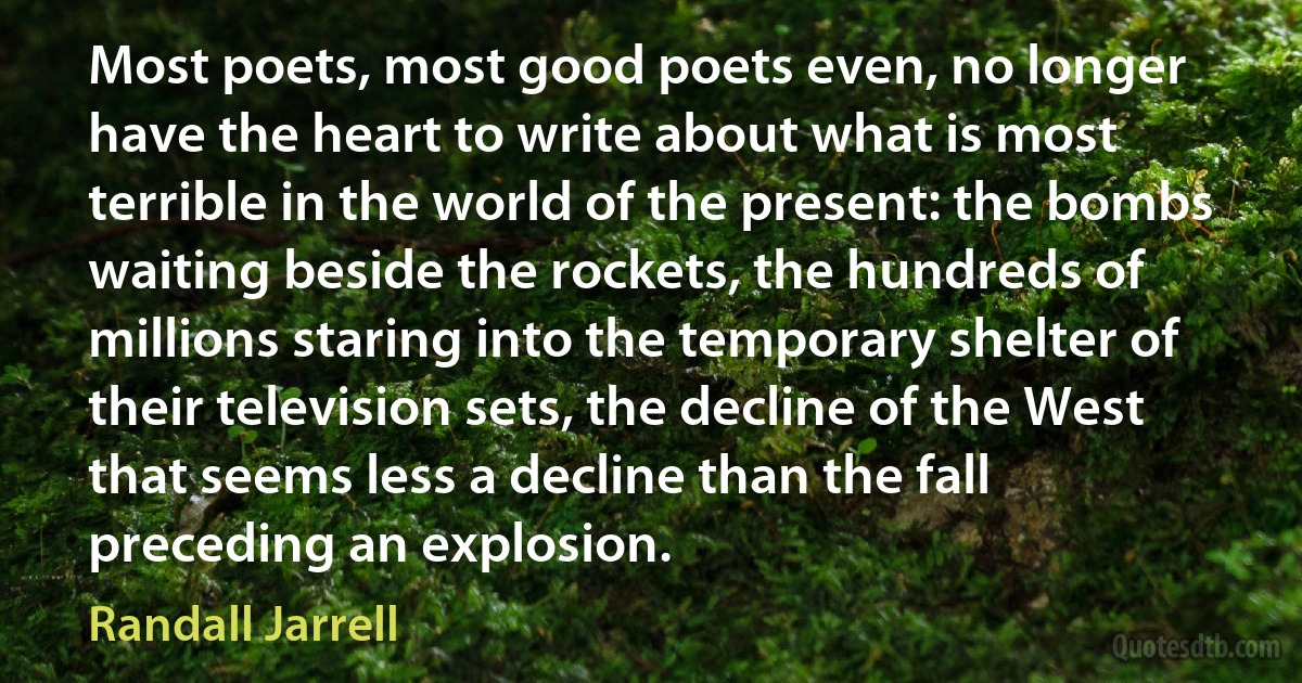 Most poets, most good poets even, no longer have the heart to write about what is most terrible in the world of the present: the bombs waiting beside the rockets, the hundreds of millions staring into the temporary shelter of their television sets, the decline of the West that seems less a decline than the fall preceding an explosion. (Randall Jarrell)