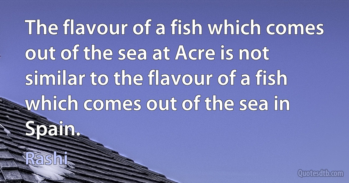 The flavour of a fish which comes out of the sea at Acre is not similar to the flavour of a fish which comes out of the sea in Spain. (Rashi)