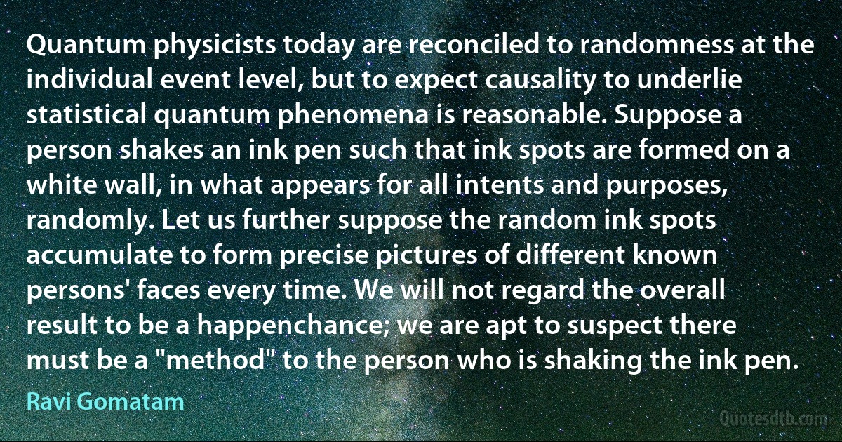 Quantum physicists today are reconciled to randomness at the individual event level, but to expect causality to underlie statistical quantum phenomena is reasonable. Suppose a person shakes an ink pen such that ink spots are formed on a white wall, in what appears for all intents and purposes, randomly. Let us further suppose the random ink spots accumulate to form precise pictures of different known persons' faces every time. We will not regard the overall result to be a happenchance; we are apt to suspect there must be a "method" to the person who is shaking the ink pen. (Ravi Gomatam)