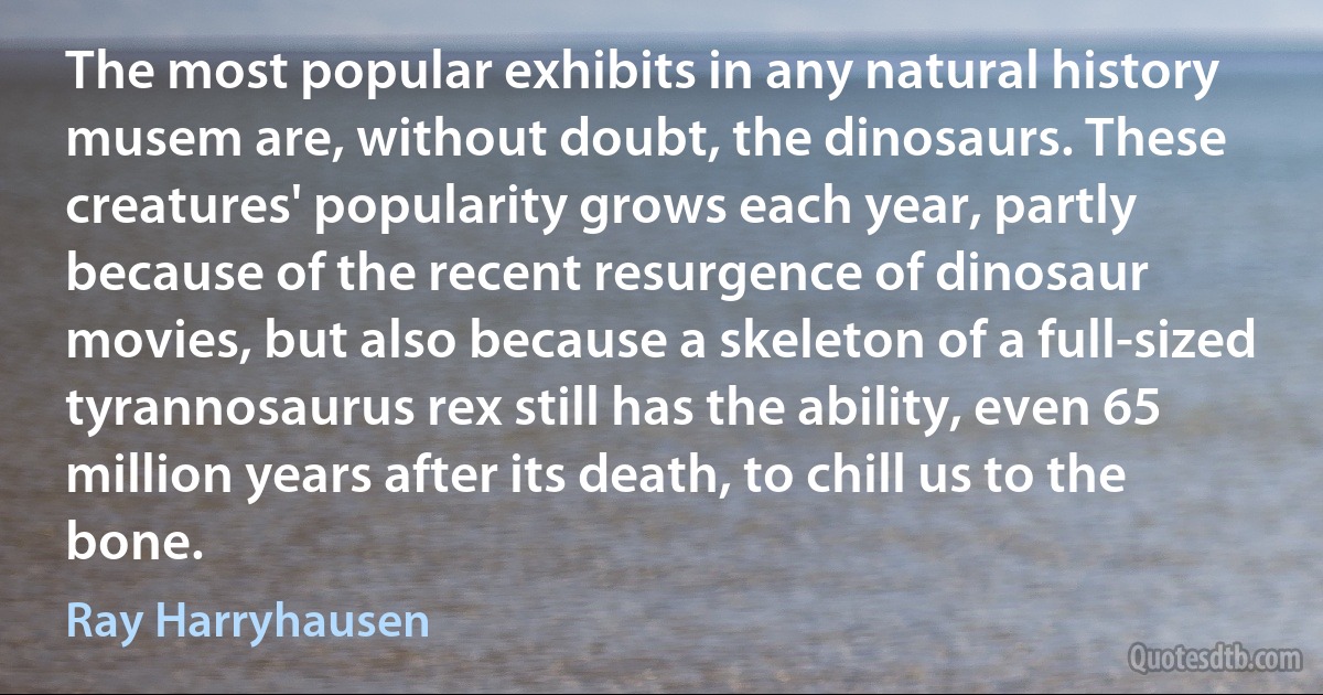 The most popular exhibits in any natural history musem are, without doubt, the dinosaurs. These creatures' popularity grows each year, partly because of the recent resurgence of dinosaur movies, but also because a skeleton of a full-sized tyrannosaurus rex still has the ability, even 65 million years after its death, to chill us to the bone. (Ray Harryhausen)