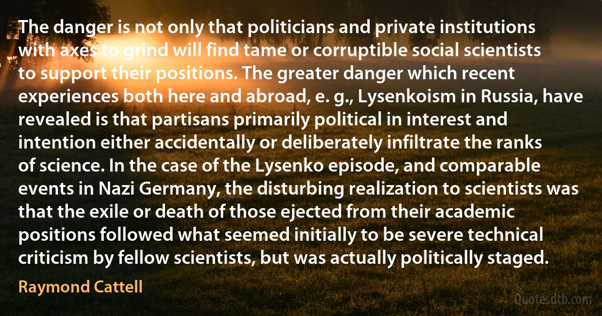 The danger is not only that politicians and private institutions with axes to grind will find tame or corruptible social scientists to support their positions. The greater danger which recent experiences both here and abroad, e. g., Lysenkoism in Russia, have revealed is that partisans primarily political in interest and intention either accidentally or deliberately infiltrate the ranks of science. In the case of the Lysenko episode, and comparable events in Nazi Germany, the disturbing realization to scientists was that the exile or death of those ejected from their academic positions followed what seemed initially to be severe technical criticism by fellow scientists, but was actually politically staged. (Raymond Cattell)