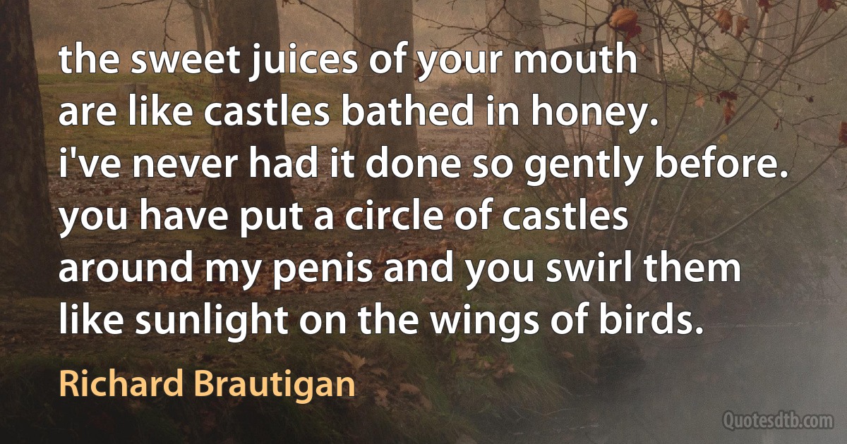 the sweet juices of your mouth
are like castles bathed in honey.
i've never had it done so gently before.
you have put a circle of castles
around my penis and you swirl them
like sunlight on the wings of birds. (Richard Brautigan)