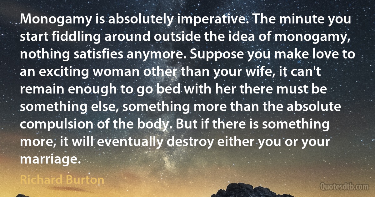 Monogamy is absolutely imperative. The minute you start fiddling around outside the idea of monogamy, nothing satisfies anymore. Suppose you make love to an exciting woman other than your wife, it can't remain enough to go bed with her there must be something else, something more than the absolute compulsion of the body. But if there is something more, it will eventually destroy either you or your marriage. (Richard Burton)