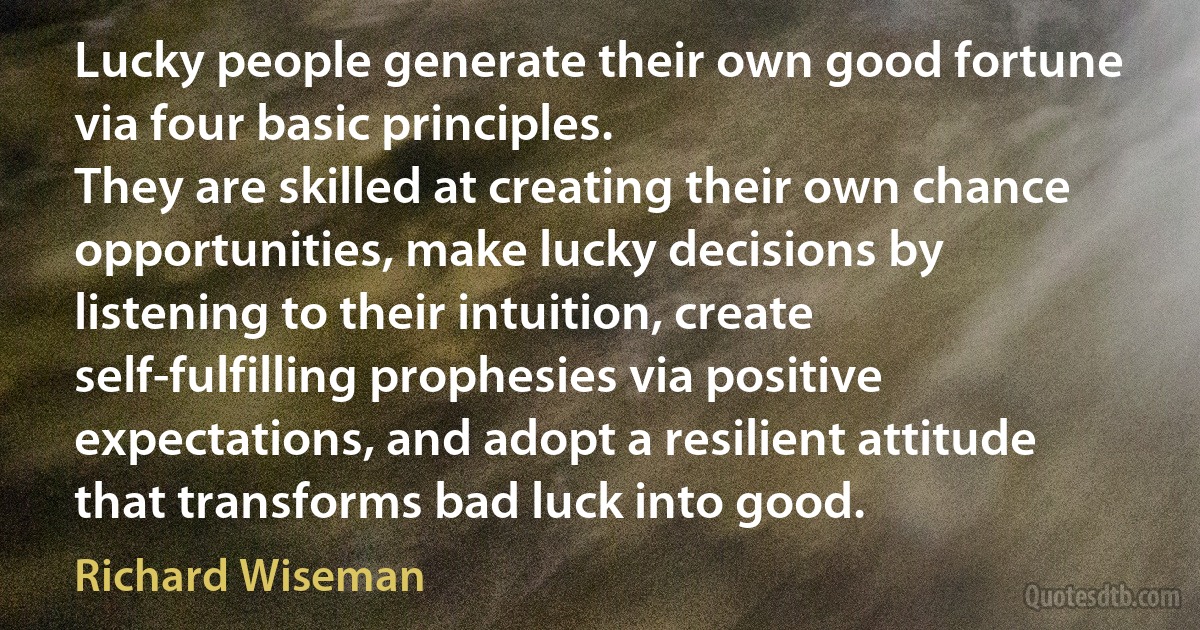 Lucky people generate their own good fortune via four basic principles.
They are skilled at creating their own chance opportunities, make lucky decisions by listening to their intuition, create self-fulfilling prophesies via positive expectations, and adopt a resilient attitude that transforms bad luck into good. (Richard Wiseman)