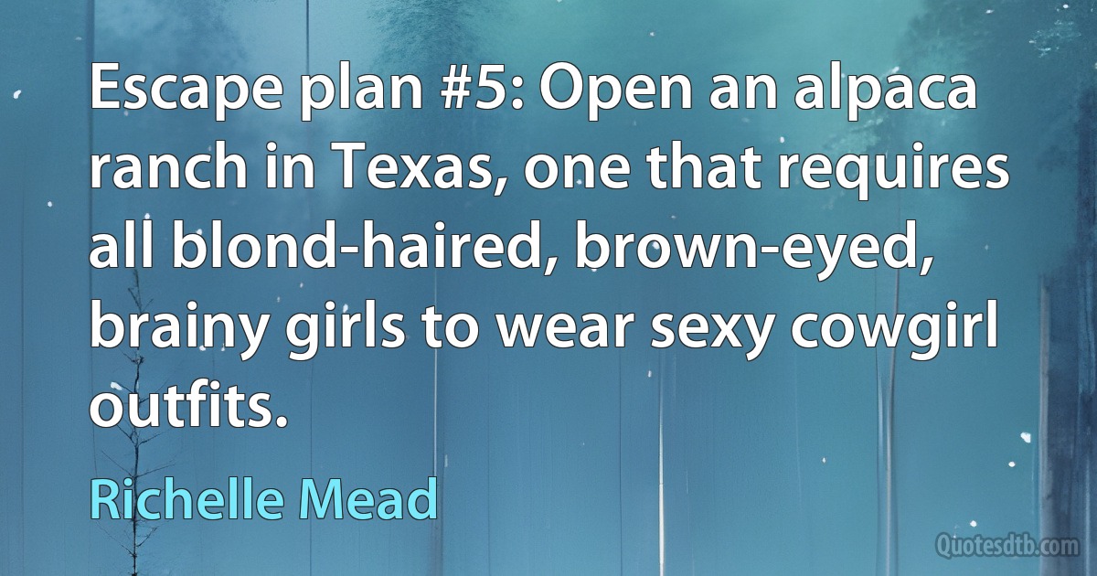 Escape plan #5: Open an alpaca ranch in Texas, one that requires all blond-haired, brown-eyed, brainy girls to wear sexy cowgirl outfits. (Richelle Mead)