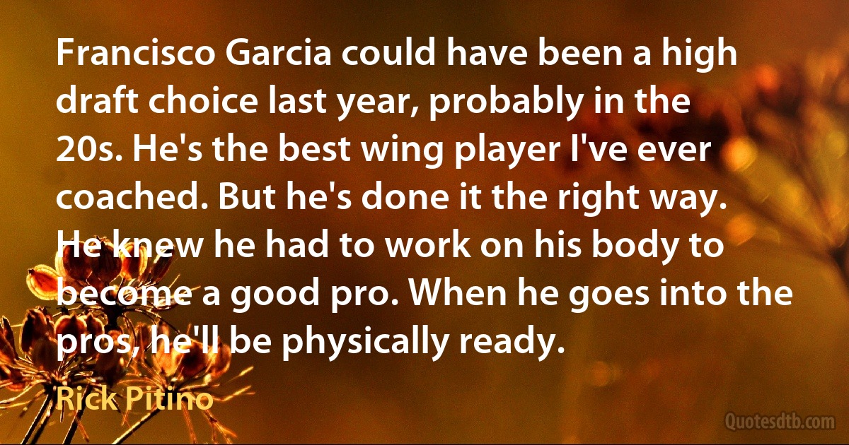 Francisco Garcia could have been a high draft choice last year, probably in the 20s. He's the best wing player I've ever coached. But he's done it the right way. He knew he had to work on his body to become a good pro. When he goes into the pros, he'll be physically ready. (Rick Pitino)