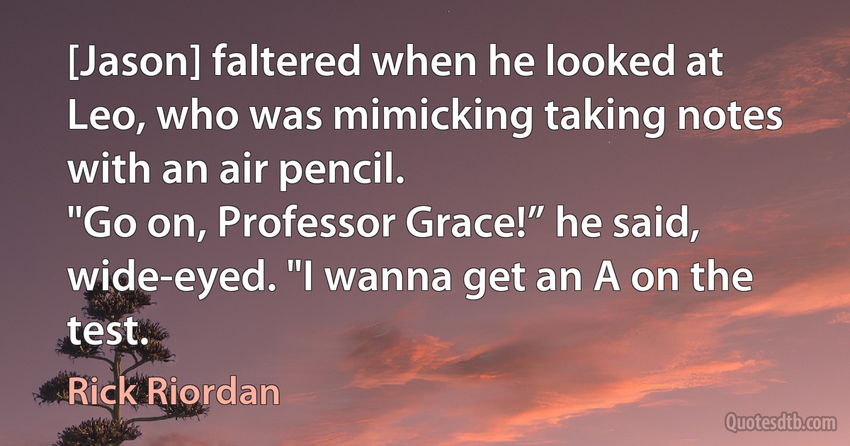 [Jason] faltered when he looked at Leo, who was mimicking taking notes with an air pencil.
"Go on, Professor Grace!” he said, wide-eyed. "I wanna get an A on the test. (Rick Riordan)