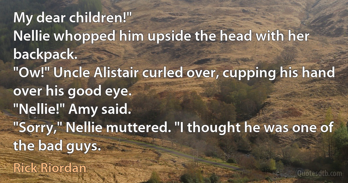 My dear children!"
Nellie whopped him upside the head with her backpack.
"Ow!" Uncle Alistair curled over, cupping his hand over his good eye.
"Nellie!" Amy said.
"Sorry," Nellie muttered. "I thought he was one of the bad guys. (Rick Riordan)