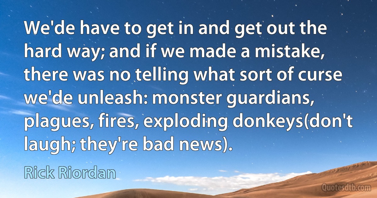 We'de have to get in and get out the hard way; and if we made a mistake, there was no telling what sort of curse we'de unleash: monster guardians, plagues, fires, exploding donkeys(don't laugh; they're bad news). (Rick Riordan)