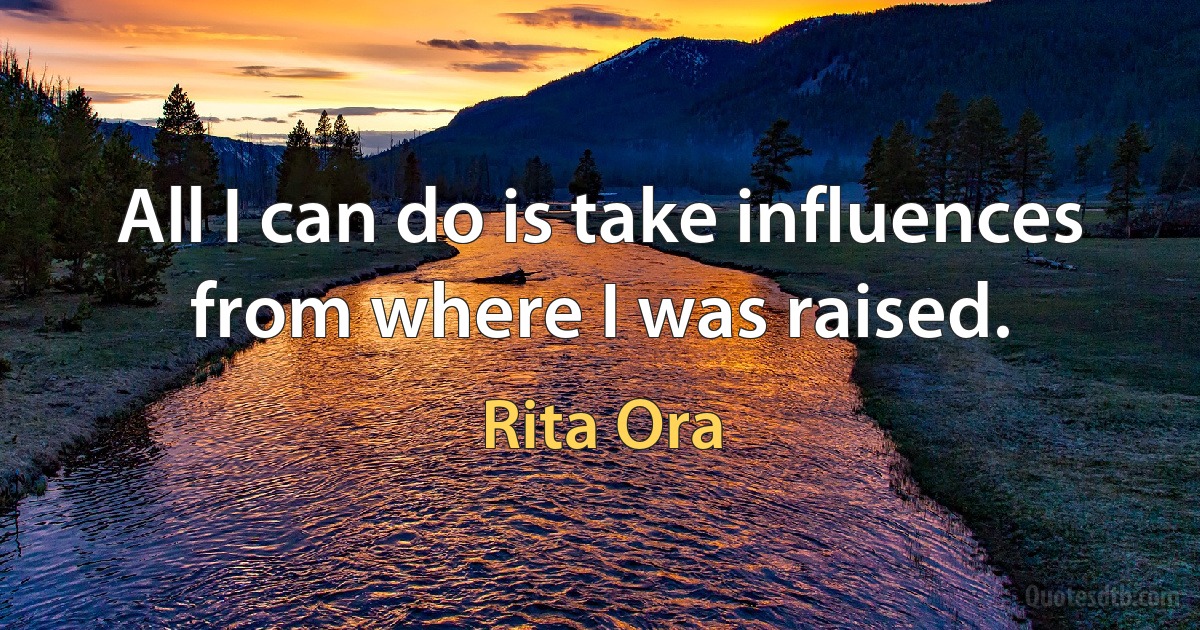 All I can do is take influences from where I was raised. (Rita Ora)