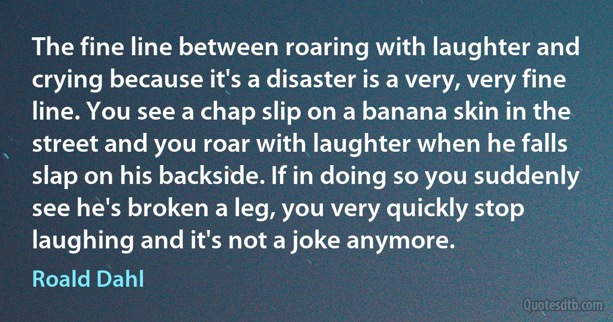 The fine line between roaring with laughter and crying because it's a disaster is a very, very fine line. You see a chap slip on a banana skin in the street and you roar with laughter when he falls slap on his backside. If in doing so you suddenly see he's broken a leg, you very quickly stop laughing and it's not a joke anymore. (Roald Dahl)