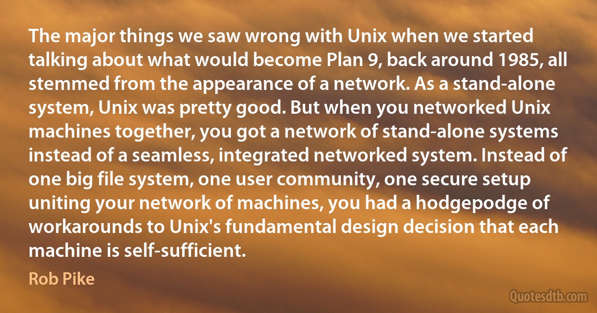 The major things we saw wrong with Unix when we started talking about what would become Plan 9, back around 1985, all stemmed from the appearance of a network. As a stand-alone system, Unix was pretty good. But when you networked Unix machines together, you got a network of stand-alone systems instead of a seamless, integrated networked system. Instead of one big file system, one user community, one secure setup uniting your network of machines, you had a hodgepodge of workarounds to Unix's fundamental design decision that each machine is self-sufficient. (Rob Pike)