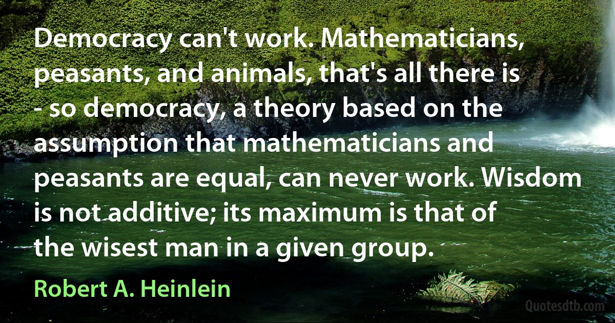 Democracy can't work. Mathematicians, peasants, and animals, that's all there is - so democracy, a theory based on the assumption that mathematicians and peasants are equal, can never work. Wisdom is not additive; its maximum is that of the wisest man in a given group. (Robert A. Heinlein)