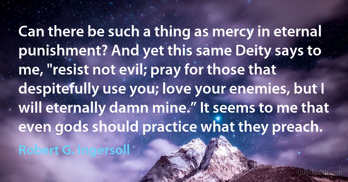 Can there be such a thing as mercy in eternal punishment? And yet this same Deity says to me, "resist not evil; pray for those that despitefully use you; love your enemies, but I will eternally damn mine.” It seems to me that even gods should practice what they preach. (Robert G. Ingersoll)