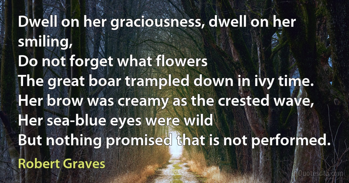 Dwell on her graciousness, dwell on her smiling,
Do not forget what flowers
The great boar trampled down in ivy time.
Her brow was creamy as the crested wave,
Her sea-blue eyes were wild
But nothing promised that is not performed. (Robert Graves)