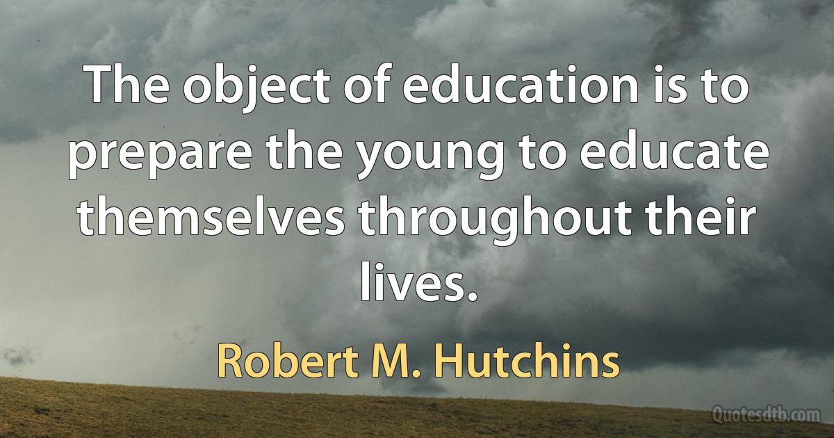 The object of education is to prepare the young to educate themselves throughout their lives. (Robert M. Hutchins)