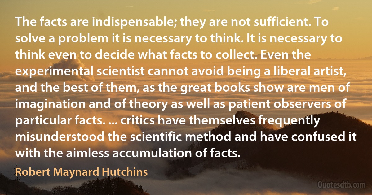 The facts are indispensable; they are not sufficient. To solve a problem it is necessary to think. It is necessary to think even to decide what facts to collect. Even the experimental scientist cannot avoid being a liberal artist, and the best of them, as the great books show are men of imagination and of theory as well as patient observers of particular facts. ... critics have themselves frequently misunderstood the scientific method and have confused it with the aimless accumulation of facts. (Robert Maynard Hutchins)