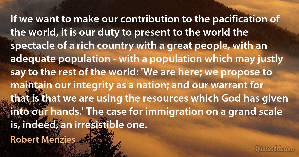 If we want to make our contribution to the pacification of the world, it is our duty to present to the world the spectacle of a rich country with a great people, with an adequate population - with a population which may justly say to the rest of the world: 'We are here; we propose to maintain our integrity as a nation; and our warrant for that is that we are using the resources which God has given into our hands.' The case for immigration on a grand scale is, indeed, an irresistible one. (Robert Menzies)