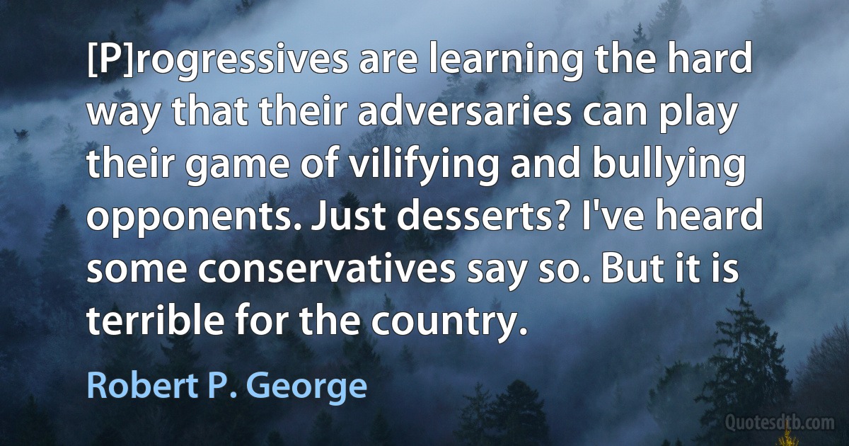 [P]rogressives are learning the hard way that their adversaries can play their game of vilifying and bullying opponents. Just desserts? I've heard some conservatives say so. But it is terrible for the country. (Robert P. George)