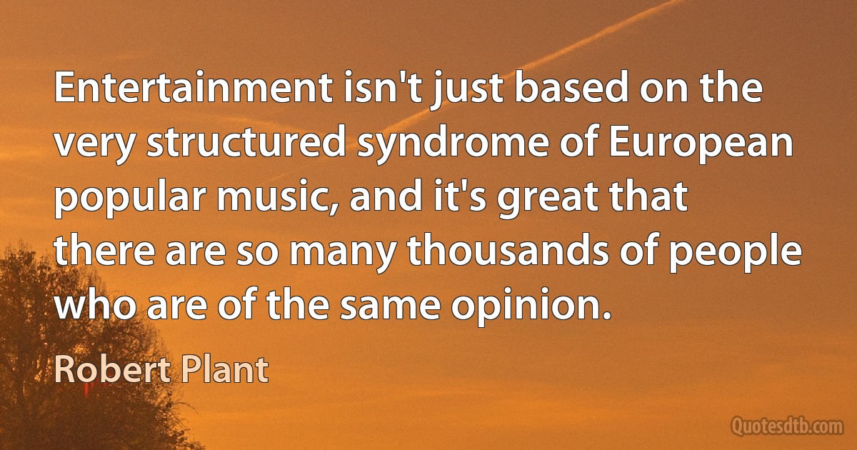 Entertainment isn't just based on the very structured syndrome of European popular music, and it's great that there are so many thousands of people who are of the same opinion. (Robert Plant)