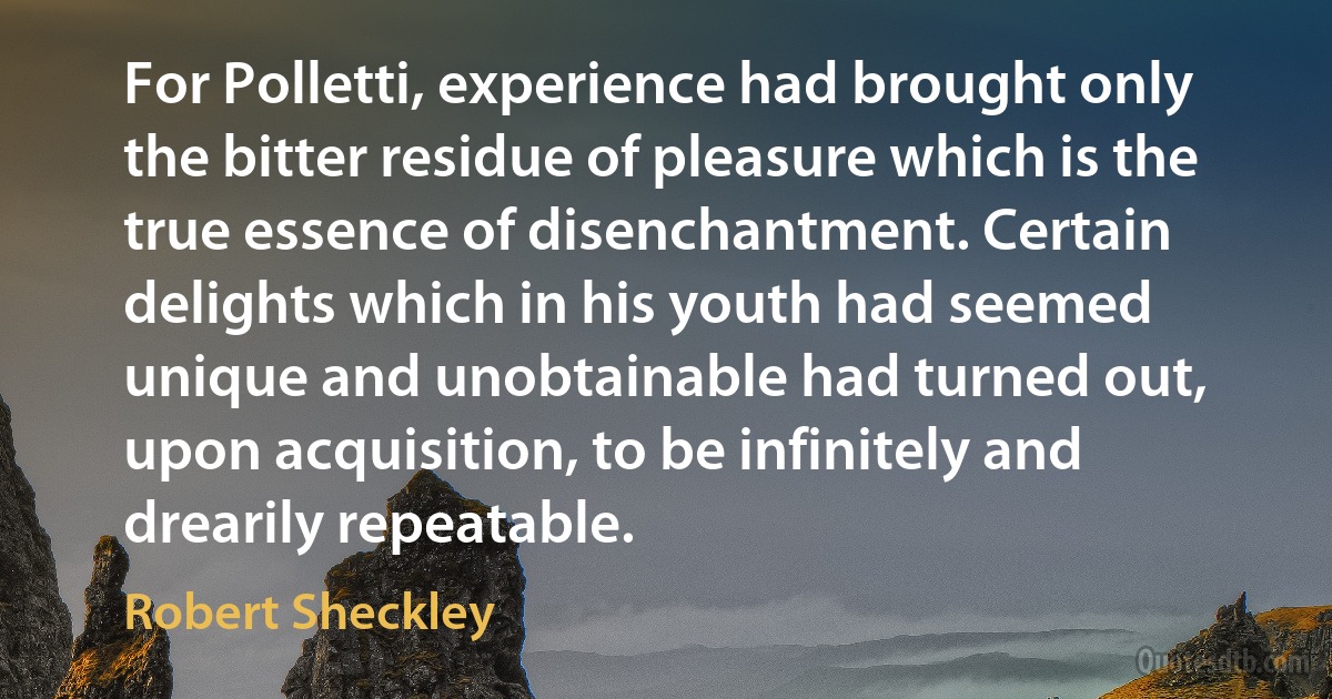 For Polletti, experience had brought only the bitter residue of pleasure which is the true essence of disenchantment. Certain delights which in his youth had seemed unique and unobtainable had turned out, upon acquisition, to be infinitely and drearily repeatable. (Robert Sheckley)