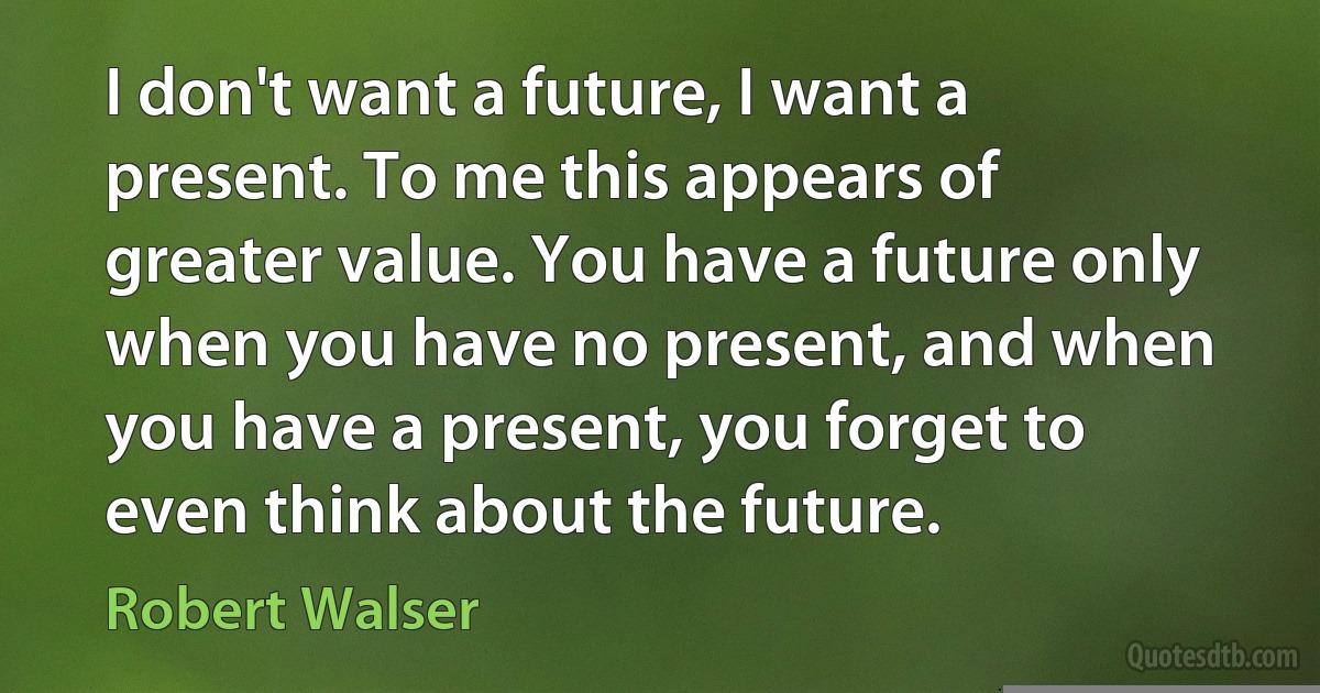 I don't want a future, I want a present. To me this appears of greater value. You have a future only when you have no present, and when you have a present, you forget to even think about the future. (Robert Walser)