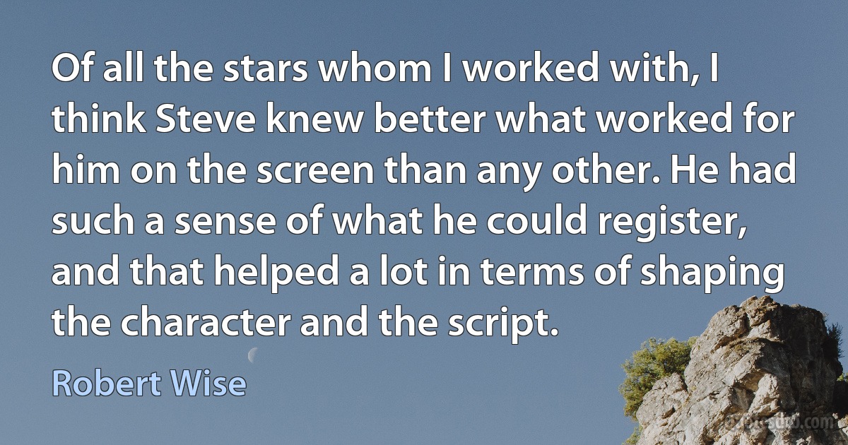 Of all the stars whom I worked with, I think Steve knew better what worked for him on the screen than any other. He had such a sense of what he could register, and that helped a lot in terms of shaping the character and the script. (Robert Wise)