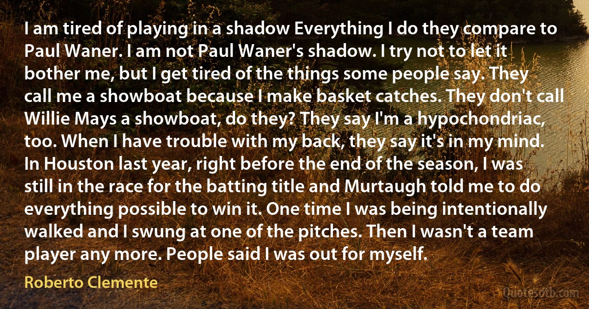 I am tired of playing in a shadow Everything I do they compare to Paul Waner. I am not Paul Waner's shadow. I try not to let it bother me, but I get tired of the things some people say. They call me a showboat because I make basket catches. They don't call Willie Mays a showboat, do they? They say I'm a hypochondriac, too. When I have trouble with my back, they say it's in my mind. In Houston last year, right before the end of the season, I was still in the race for the batting title and Murtaugh told me to do everything possible to win it. One time I was being intentionally walked and I swung at one of the pitches. Then I wasn't a team player any more. People said I was out for myself. (Roberto Clemente)