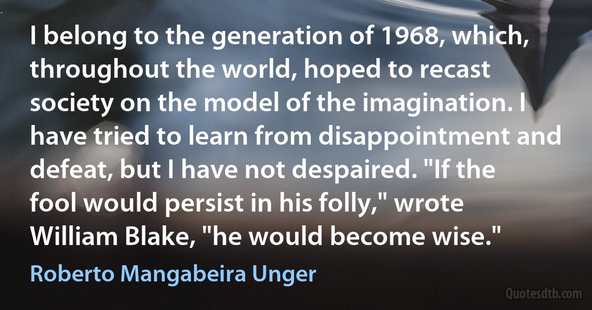 I belong to the generation of 1968, which, throughout the world, hoped to recast society on the model of the imagination. I have tried to learn from disappointment and defeat, but I have not despaired. "If the fool would persist in his folly," wrote William Blake, "he would become wise." (Roberto Mangabeira Unger)