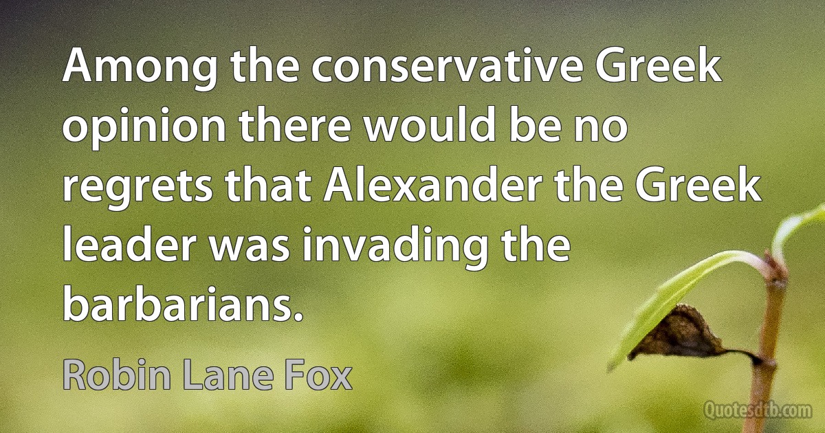 Among the conservative Greek opinion there would be no regrets that Alexander the Greek leader was invading the barbarians. (Robin Lane Fox)