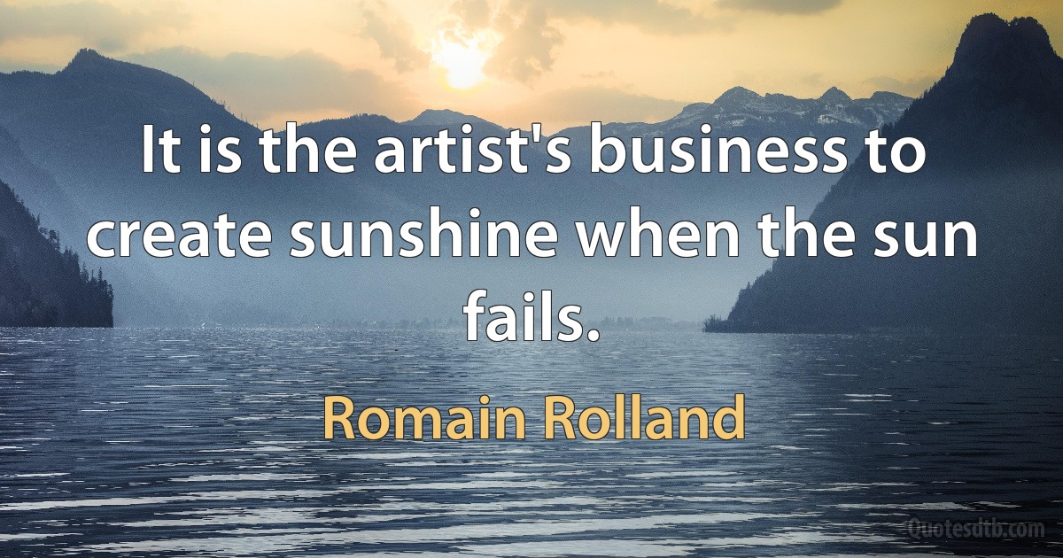 It is the artist's business to create sunshine when the sun fails. (Romain Rolland)