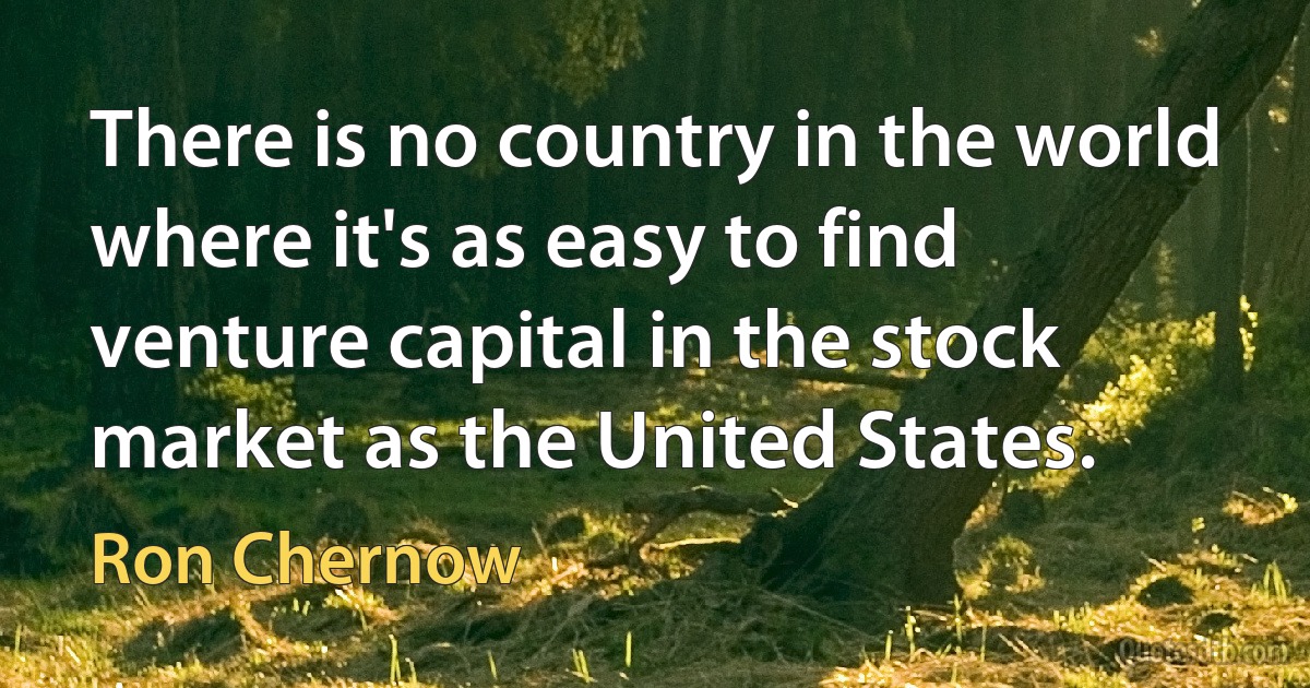 There is no country in the world where it's as easy to find venture capital in the stock market as the United States. (Ron Chernow)