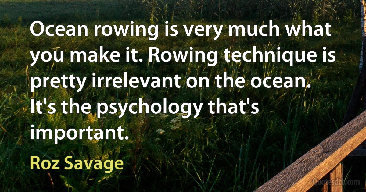 Ocean rowing is very much what you make it. Rowing technique is pretty irrelevant on the ocean. It's the psychology that's important. (Roz Savage)