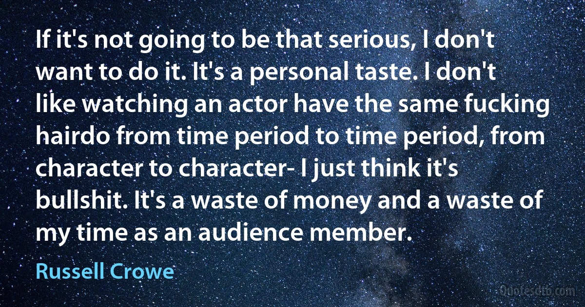 If it's not going to be that serious, I don't want to do it. It's a personal taste. I don't like watching an actor have the same fucking hairdo from time period to time period, from character to character- I just think it's bullshit. It's a waste of money and a waste of my time as an audience member. (Russell Crowe)