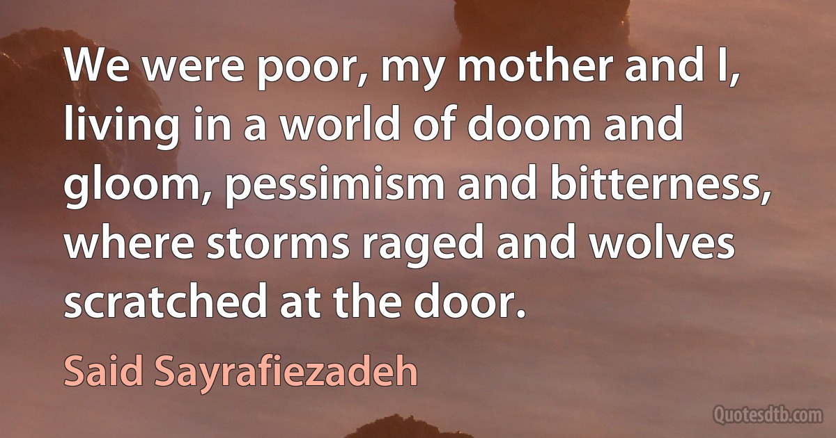 We were poor, my mother and I, living in a world of doom and gloom, pessimism and bitterness, where storms raged and wolves scratched at the door. (Said Sayrafiezadeh)