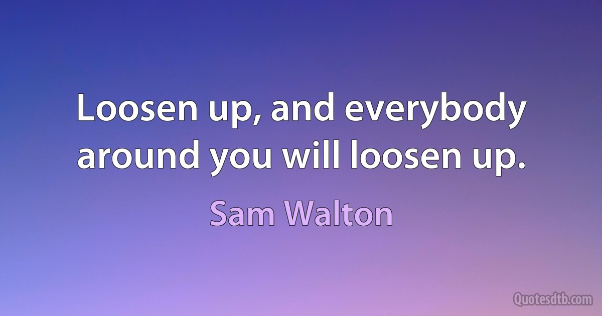 Loosen up, and everybody around you will loosen up. (Sam Walton)