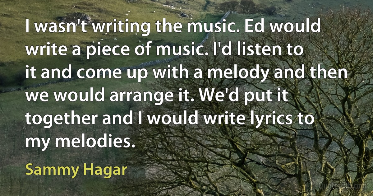 I wasn't writing the music. Ed would write a piece of music. I'd listen to it and come up with a melody and then we would arrange it. We'd put it together and I would write lyrics to my melodies. (Sammy Hagar)