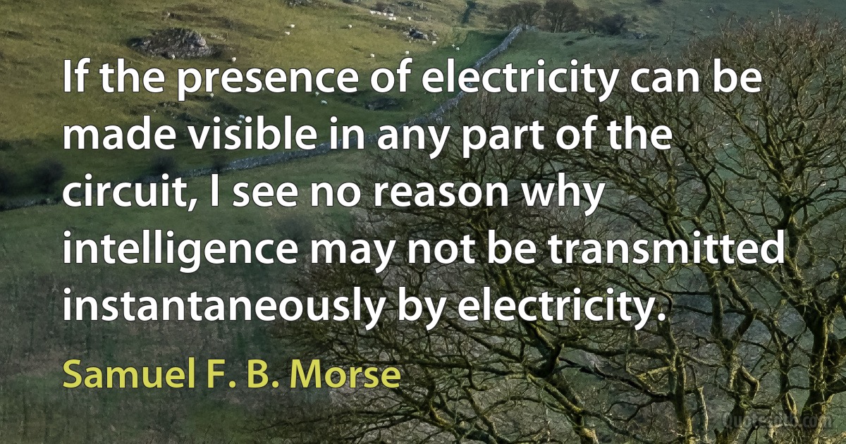 If the presence of electricity can be made visible in any part of the circuit, I see no reason why intelligence may not be transmitted instantaneously by electricity. (Samuel F. B. Morse)