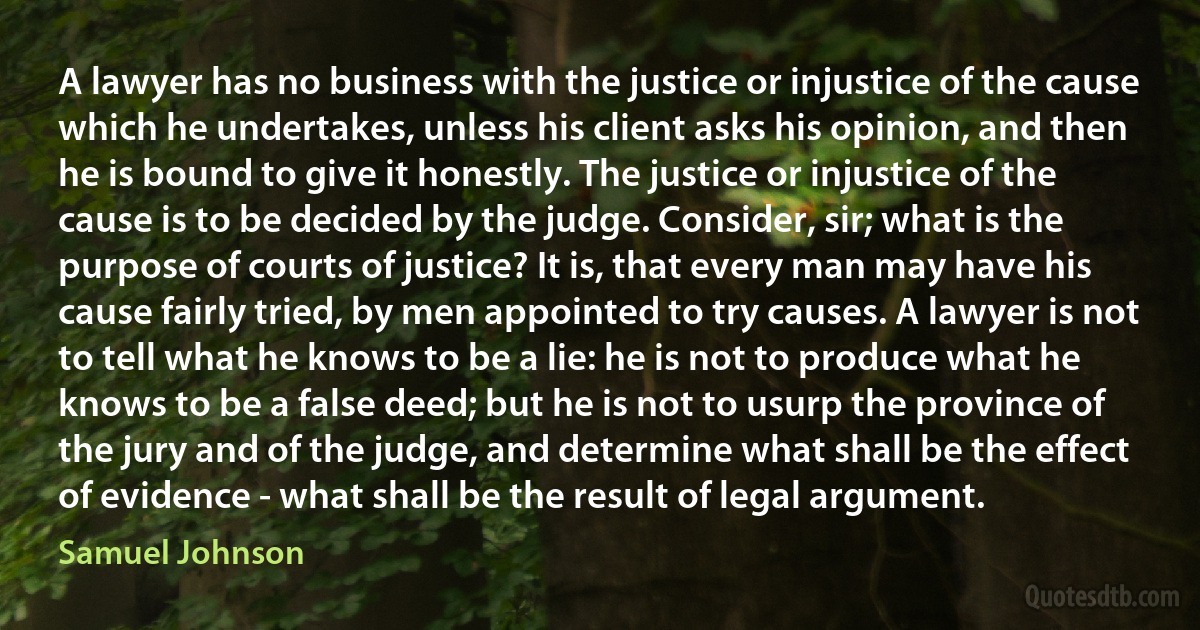 A lawyer has no business with the justice or injustice of the cause which he undertakes, unless his client asks his opinion, and then he is bound to give it honestly. The justice or injustice of the cause is to be decided by the judge. Consider, sir; what is the purpose of courts of justice? It is, that every man may have his cause fairly tried, by men appointed to try causes. A lawyer is not to tell what he knows to be a lie: he is not to produce what he knows to be a false deed; but he is not to usurp the province of the jury and of the judge, and determine what shall be the effect of evidence - what shall be the result of legal argument. (Samuel Johnson)