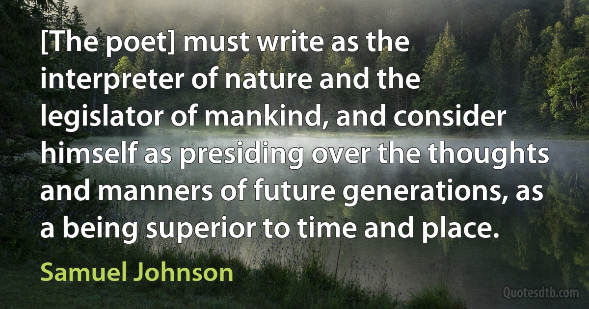 [The poet] must write as the interpreter of nature and the legislator of mankind, and consider himself as presiding over the thoughts and manners of future generations, as a being superior to time and place. (Samuel Johnson)