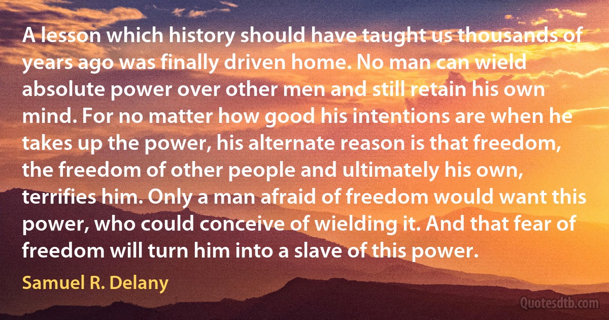 A lesson which history should have taught us thousands of years ago was finally driven home. No man can wield absolute power over other men and still retain his own mind. For no matter how good his intentions are when he takes up the power, his alternate reason is that freedom, the freedom of other people and ultimately his own, terrifies him. Only a man afraid of freedom would want this power, who could conceive of wielding it. And that fear of freedom will turn him into a slave of this power. (Samuel R. Delany)