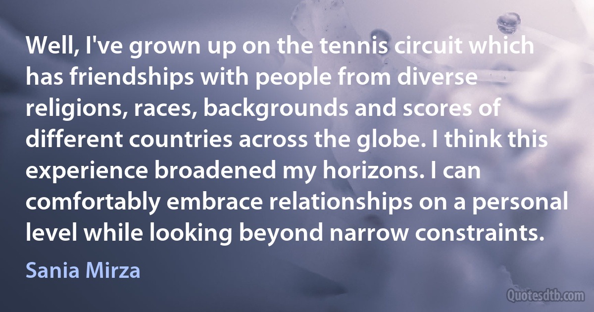 Well, I've grown up on the tennis circuit which has friendships with people from diverse religions, races, backgrounds and scores of different countries across the globe. I think this experience broadened my horizons. I can comfortably embrace relationships on a personal level while looking beyond narrow constraints. (Sania Mirza)