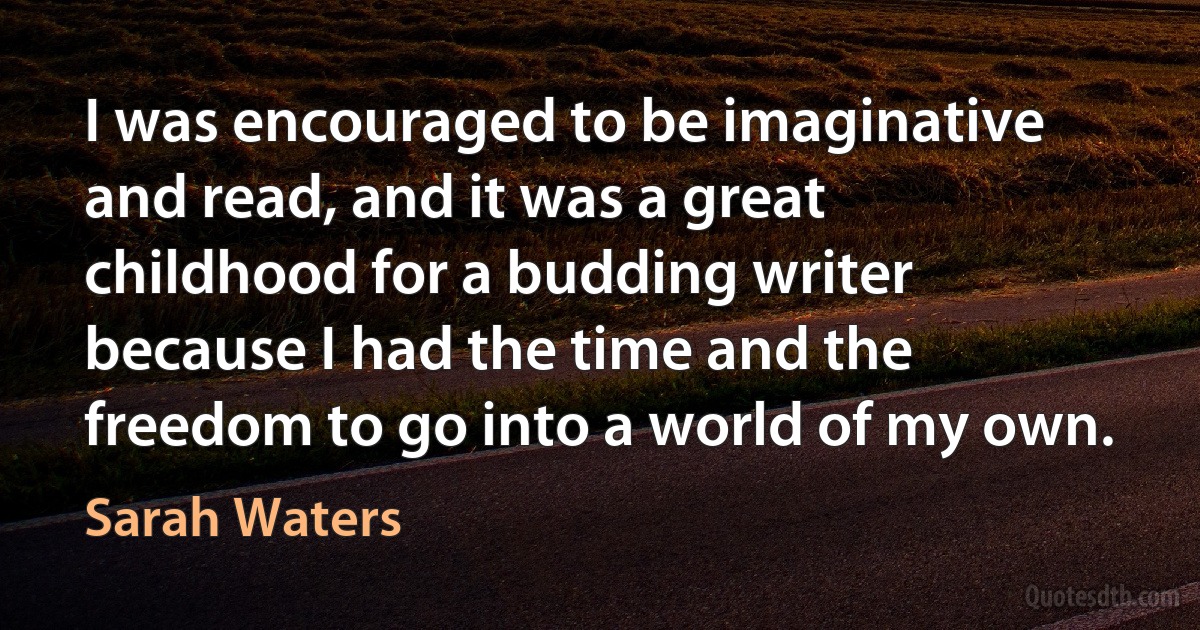 I was encouraged to be imaginative and read, and it was a great childhood for a budding writer because I had the time and the freedom to go into a world of my own. (Sarah Waters)